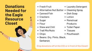 Donations Needed for the Eagle Resource Closet: Fresh fruit, alternative nut butter, canned fish, crackers, sugar, flour, stew and chili, trail mix/nuts, chips, beans (dry, pinto, black, garbanzo), laundry detergent, cleaning spray, dish soap, lotion, menstrual products, toilet paper, tissues, mouthwash. Drop donations off at the CCE or in front of the Closet.